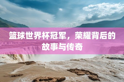 篮球世界杯冠军，荣耀背后的故事与传奇