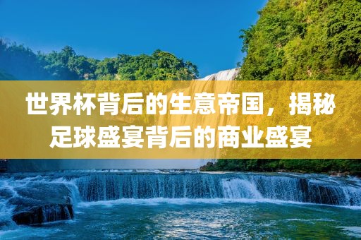 世界杯背后的生意帝国，揭秘足球盛宴背后的商业盛宴吉安市靖泰电力工程有限公司