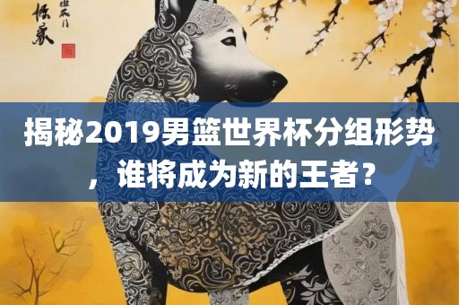 揭秘2019男篮世界杯分组形势，谁将成为新的王者？吉安市靖泰电力工程有限公司