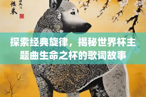 探索经典旋律，揭秘世界杯主题曲生命之杯的歌词故事