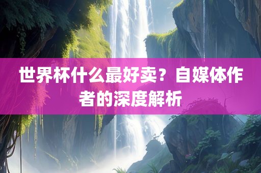 世界杯什么最好卖？自媒体作者的深度解吉安市靖泰电力工程有限公司析