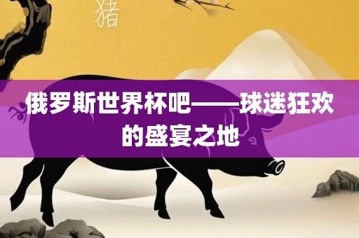 俄罗斯世界杯吧——球迷狂欢的盛宴之地吉安市靖泰电力工程有限公司