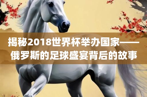 揭秘2018世界杯举办国家——俄罗斯的足球盛宴背后的故事吉安市靖泰电力工程有限公司
