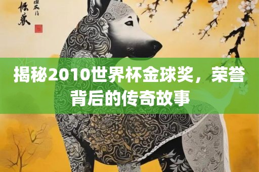 揭秘2010世界杯金球奖，荣誉背后的传奇故事吉安市靖泰电力工程有限公司