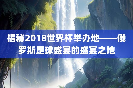 揭秘2018世界杯举吉安市靖泰电力工程有限公司办地——俄罗斯足球盛宴的盛宴之地