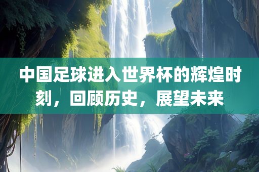 中国足球进入世界杯的辉煌时刻，回顾历史，展望未来吉安市靖泰电力工程有限公司