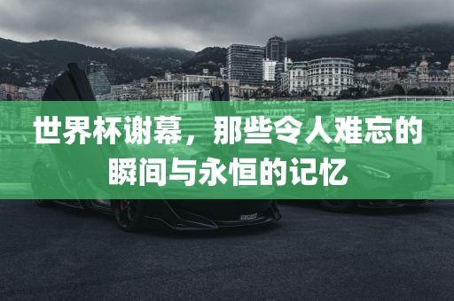 世界杯谢幕，那些令人难忘的瞬间与永恒的记忆吉安市靖泰电力工程有限公司