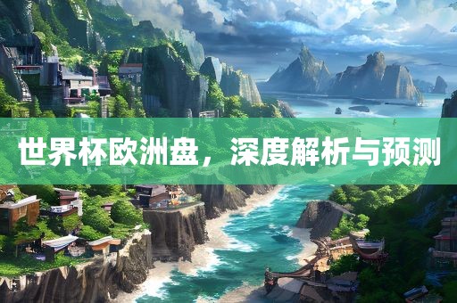 世界杯欧洲盘，深度解析与预测