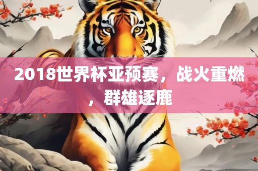 2018吉安市靖泰电力工程有限公司世界杯亚预赛，战火重燃，群雄逐鹿