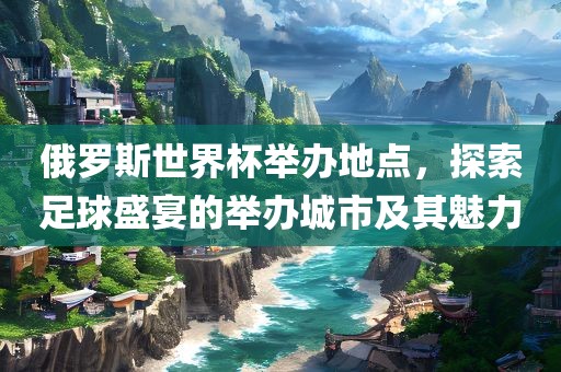 俄罗斯世界杯举办地点，探索足球盛宴的吉安市靖泰电力工程有限公司举办城市及其魅力