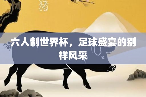 六人制世界杯，足球盛宴的别样风采