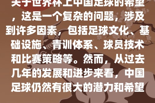 关于世界杯上中国足球的希望，这是一个复杂的问题，涉及到许多因素，包括足球文化、基础设施、青训体系、球员技术和比赛策略等。然而，从过去几年的发展和进步来看，中国足球仍然有很大的潜力和希望。吉安市靖泰电力工程有限公司