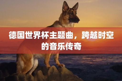 德国世界杯主题曲，跨越时空的音乐传奇