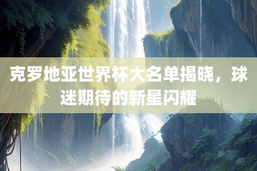 克罗地亚世界杯大名单揭晓，球迷期待的新星闪耀
