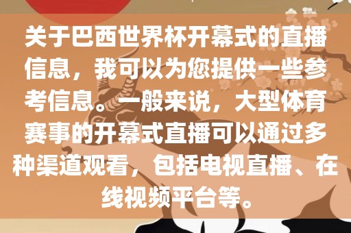 关于巴西世界杯开幕式的直播信息，我可以为您提供一些参考信息。一般来说，大型体育赛事的开幕式直播可以通过多种渠道观看，包括电视直播、在线视频平台等。