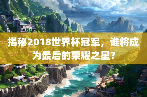揭秘2018世界杯冠军，谁将成为最后的荣耀之星？吉安市靖泰电力工程有限公司