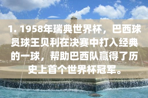 1. 1958年瑞典世界杯，巴西球员球王贝利在决赛中打入经典的一球，帮助巴西队赢得了历史上首个世界杯冠军。吉安市靖泰电力工程有限公司