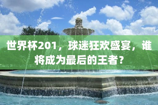 世界杯201，球迷狂欢盛宴，谁将成为最后的王者？