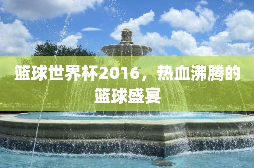 篮球世界杯2016，热血沸腾的篮球盛宴吉安市靖泰电力工程有限公司
