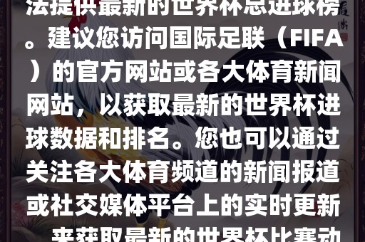 根据我所掌握的信息，暂时无法提供最新的世界杯总进球榜。建议您访问国际足联（FIFA）的官方网站或各大体育新闻网站，以获取最新的世界杯进球数据和排名。您也可以通过关注各大体育频道的新闻报道或社交媒体平台上的实时更新，来获取最新的世界杯比赛动态和进球信息。吉安市靖泰电力工程有限公司