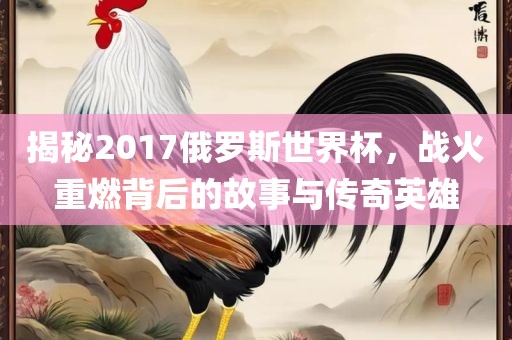 揭秘2017俄罗斯世界杯，战火重燃背后的故事与传奇英雄