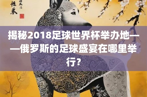 揭秘2018足球世界杯举办地——俄罗斯的足球盛宴在哪里举行？