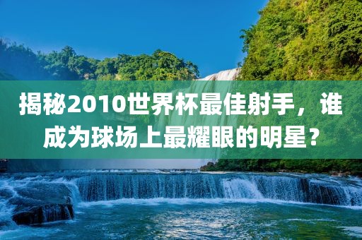 揭秘2010世界杯最佳射手，谁成为球场上最耀眼的明星？