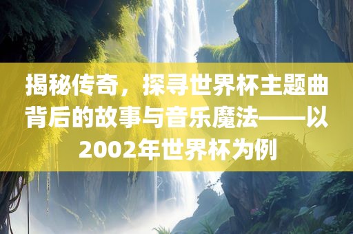 揭秘传奇，探寻世界杯主题曲背后的故事与音乐魔法——以2002年世界杯为例