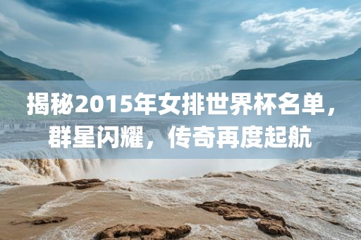 揭秘2015年女排世界杯名单，群星闪耀，传奇再度起航