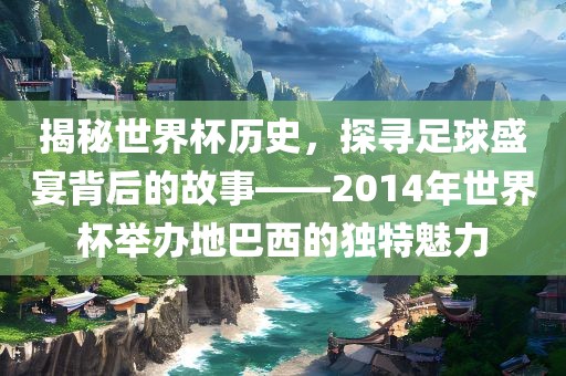 揭秘世界杯历史，探寻足球盛宴背后的故事——2014年世界杯举办地巴西的独特魅力