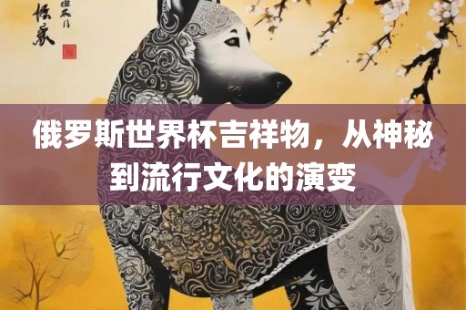 俄罗斯世界杯吉祥物，从神秘到流行文化的演变