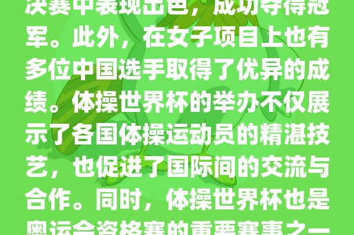 在体操世界杯中，中国体操队表现出色，特别是在男子项目上。其中，肖若腾在男子全能决赛中表现出色，成功夺得冠军。此外，在女子项目上也有多位中国选手取得了优异的成绩。体操世界杯的举办不仅展示了各国体操运动员的精湛技艺，也促进了国际间的交流与合作。同时，体操世界杯也是奥运会资格赛的重要赛事之一，选手们通过参加世界杯比赛积累积分，争取奥运会的参赛资格。