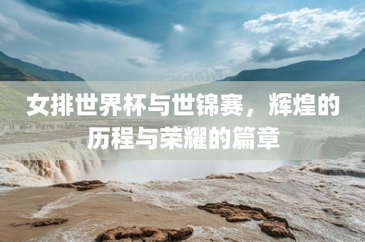 女排世界杯与世锦赛，辉煌的历程与荣耀的篇章
