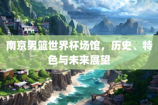 南京男篮世界杯场馆，历史、特色与未来展望