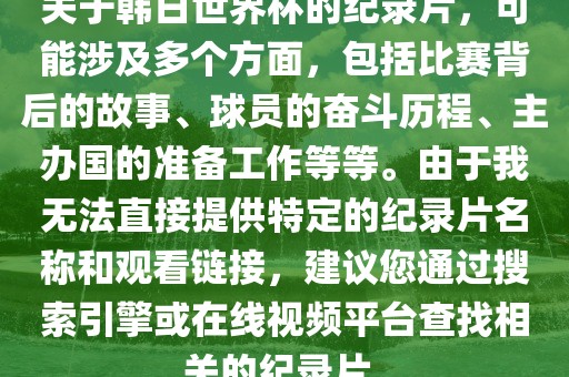关于韩日世界杯的纪录片，可能涉及多个方面，包括比赛背后的故事、球员的奋斗历程、主办国的准备工作等等。由于我无法直接提供特定的纪录片名称和观看链接，建议您通过搜索引擎或在线视频平台查找相关的纪录片。