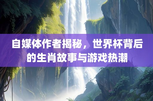 自媒体作者揭秘，世界杯背后的生肖故事与游戏热潮