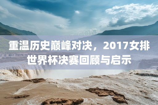 重温历史巅峰对决，2017女排世界杯决赛回顾与启示