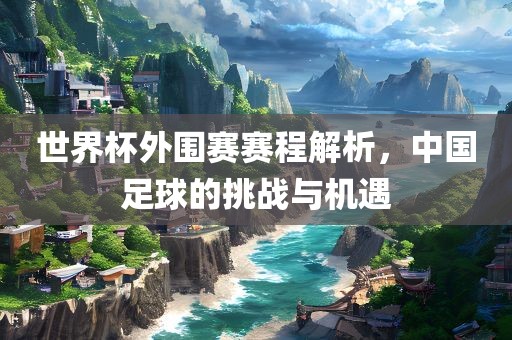 世界杯外围赛赛程解析，中国足球的挑战与机遇
