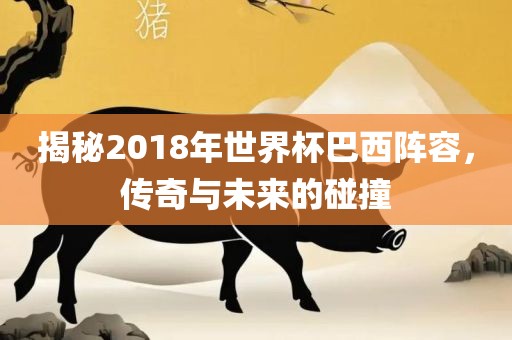 揭秘2018年世界杯巴西阵容，传奇与未来的碰撞