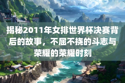 揭秘2011年女排世界杯决赛背后的故事，不屈不挠的斗志与荣耀的荣耀时刻