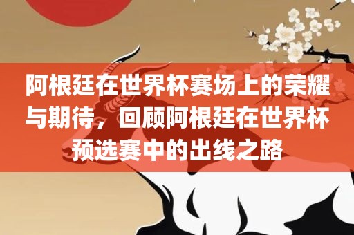 阿根廷在世界杯赛场上的荣耀与期待，回顾阿根廷在世界杯预选赛中的出线之路