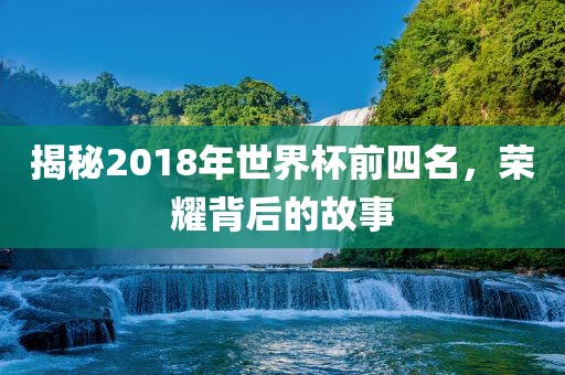 揭秘2018年世界杯前四名，荣耀背后的故事