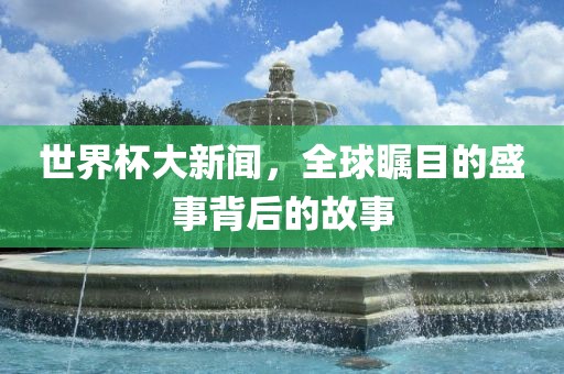 世界杯大新闻，全球瞩目的盛事背后的故事