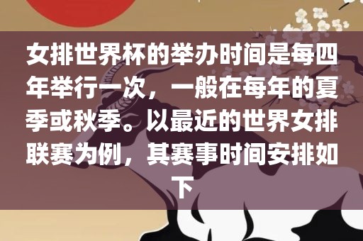 女排世界杯的举办时间是每四年举行一次，一般在每年的夏季或秋季。以最近的世界女排联赛为例，其赛事时间安排如下