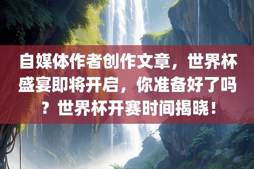 自媒体作者创作文章，世界杯盛宴即将开启，你准备好了吗？世界杯开赛时间揭晓！