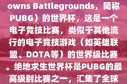关于绝地求生（PlayerUnknowns Battlegrounds，简称PUBG）的世界杯，这是一个电子竞技比赛，类似于其他流行的电子竞技游戏（如英雄联盟、DOTA等）的世界级比赛。绝地求生世界杯是PUBG的最高级别比赛之一，汇集了全球最优秀的PUBG玩家和团队。