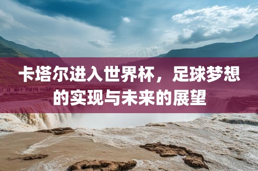 卡塔尔进入世界杯，足球梦想的实现与未来的展望吉安市靖泰电力工程有限公司