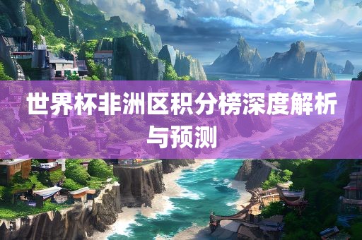 世界杯非洲区积分榜深度解析与预测