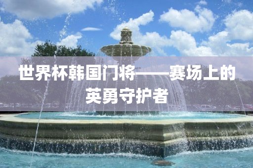世界杯韩国门将——赛场上的英勇守护者