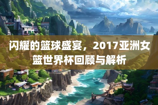 闪耀的篮球盛宴，2017亚洲女篮世界杯回顾与解析吉安市靖泰电力工程有限公司